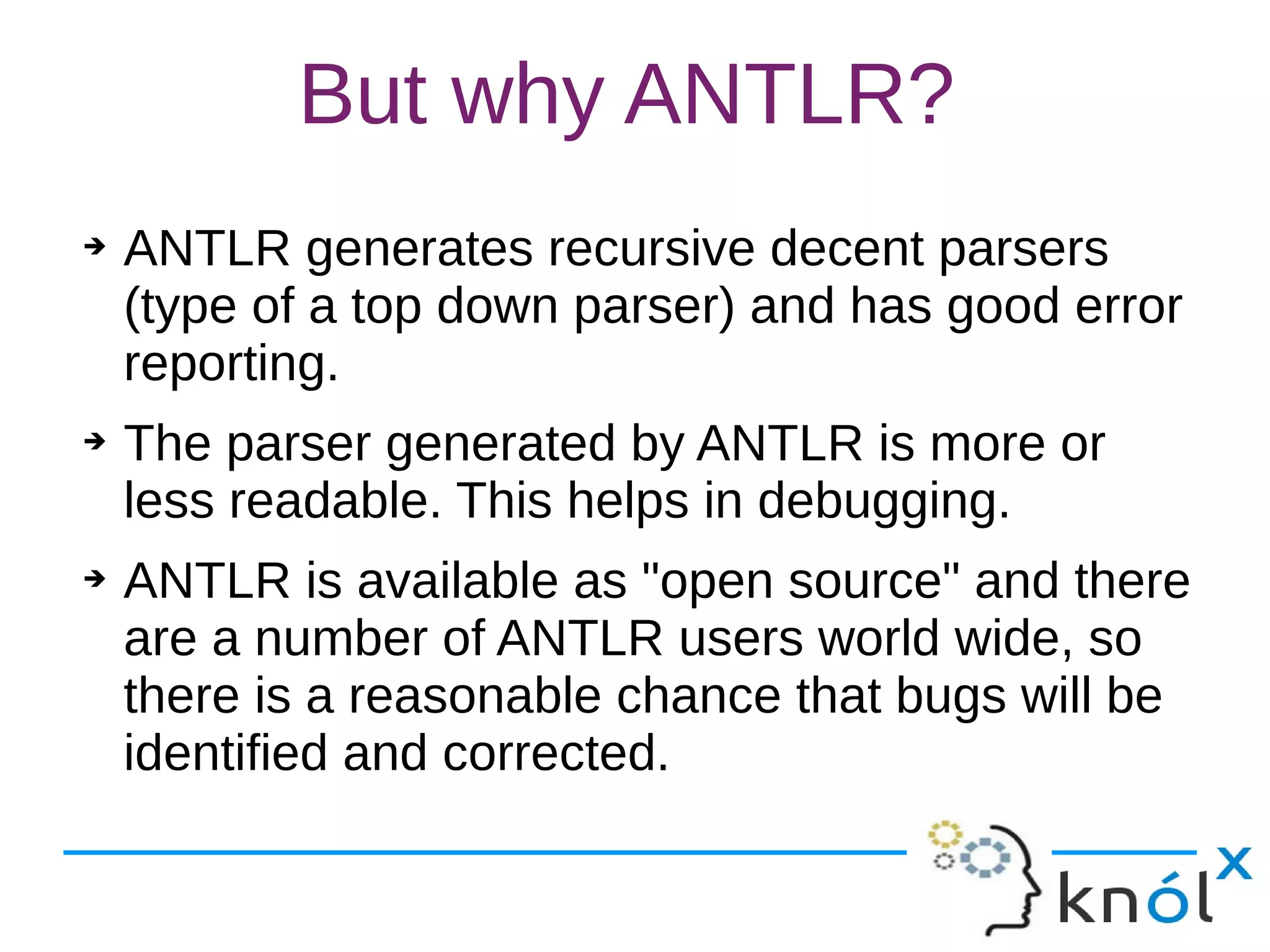 But why ANTLR?
➔ ANTLR generates recursive decent parsers
(type of a top down parser) and has good error
reporting.
➔ The parser generated by ANTLR is more or
less readable. This helps in debugging.
➔ ANTLR is available as "open source" and there
are a number of ANTLR users world wide, so
there is a reasonable chance that bugs will be
identified and corrected.
 