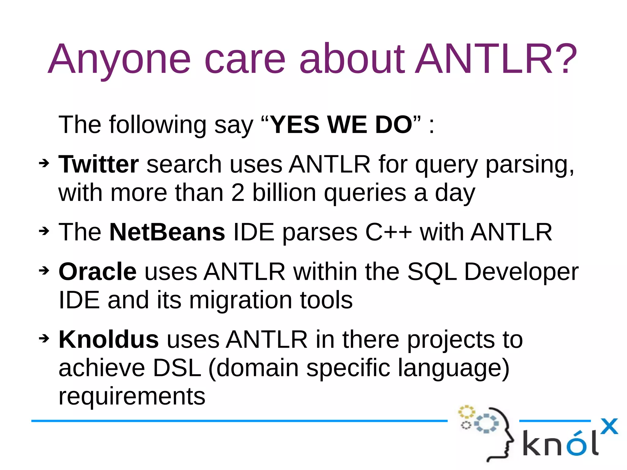 Anyone care about ANTLR?
The following say “YES WE DO” :
➔ Twitter search uses ANTLR for query parsing,
with more than 2 billion queries a day
➔ The NetBeans IDE parses C++ with ANTLR
➔ Oracle uses ANTLR within the SQL Developer
IDE and its migration tools
➔ Knoldus uses ANTLR in there projects to
achieve DSL (domain specific language)
requirements
 