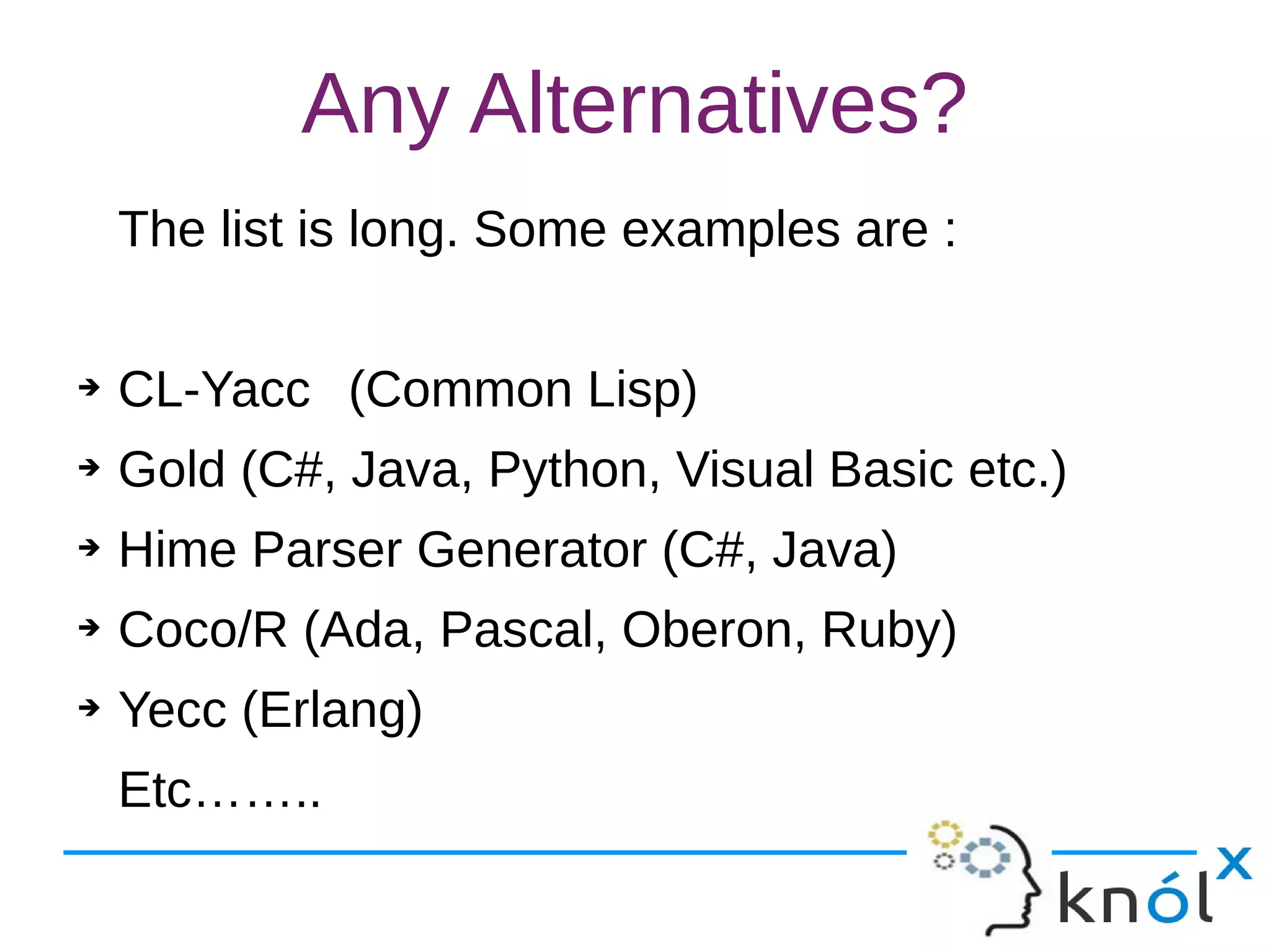 Any Alternatives?
The list is long. Some examples are :
➔ CL-Yacc (Common Lisp)
➔ Gold (C#, Java, Python, Visual Basic etc.)
➔ Hime Parser Generator (C#, Java)
➔ Coco/R (Ada, Pascal, Oberon, Ruby)
➔ Yecc (Erlang)
Etc……..
 