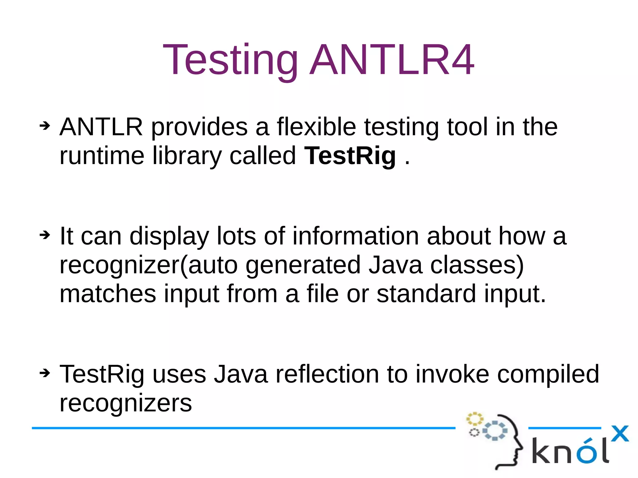 Testing ANTLR4
➔ ANTLR provides a flexible testing tool in the
runtime library called TestRig .
➔ It can display lots of information about how a
recognizer(auto generated Java classes)
matches input from a file or standard input.
➔ TestRig uses Java reflection to invoke compiled
recognizers
 