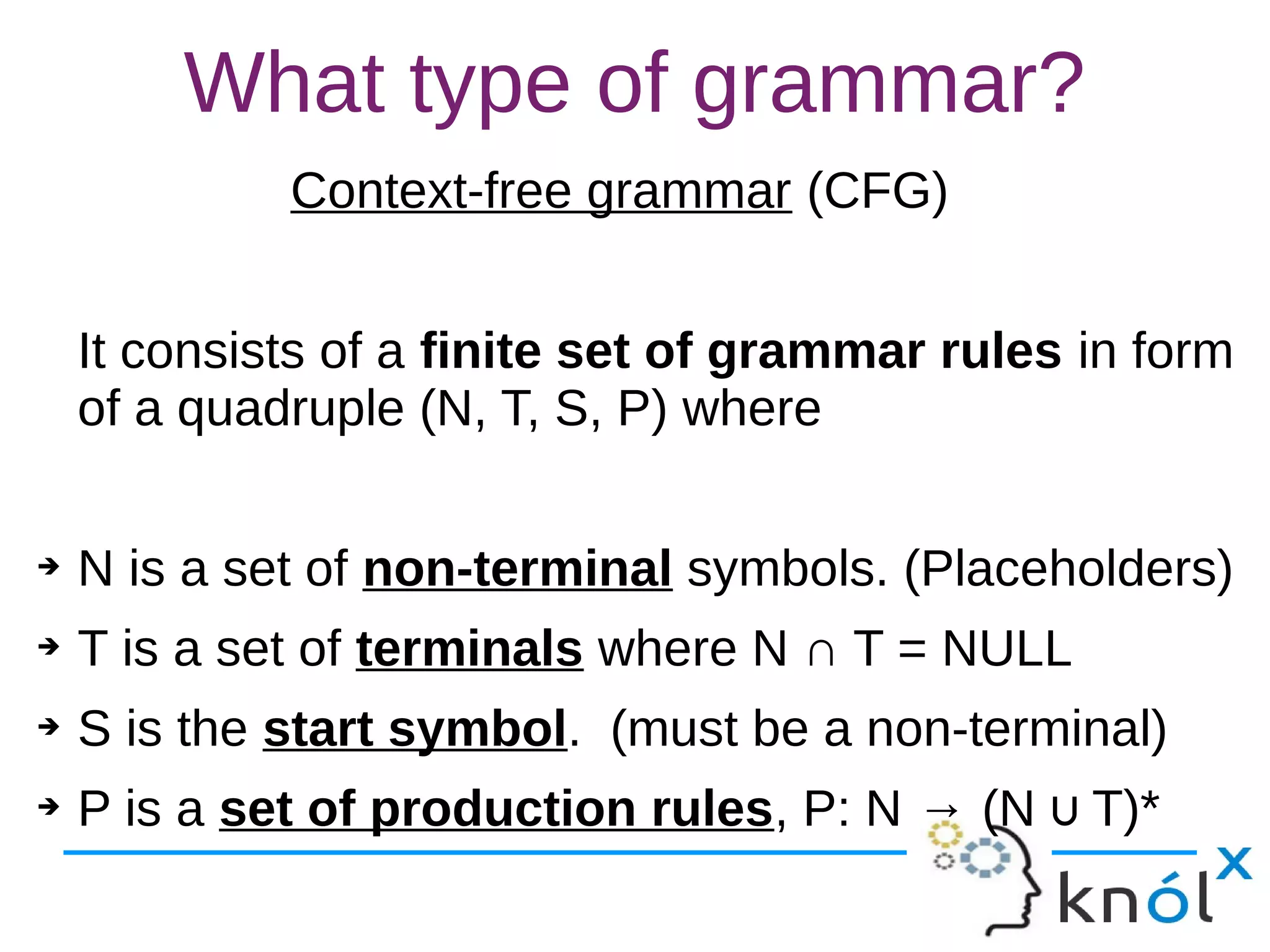 What type of grammar?
Context-free grammar (CFG)
It consists of a finite set of grammar rules in form
of a quadruple (N, T, S, P) where
➔ N is a set of non-terminal symbols. (Placeholders)
➔ T is a set of terminals where N ∩ T = NULL
➔ S is the start symbol. (must be a non-terminal)
➔ P is a set of production rules, P: N → (N T)*∪
 