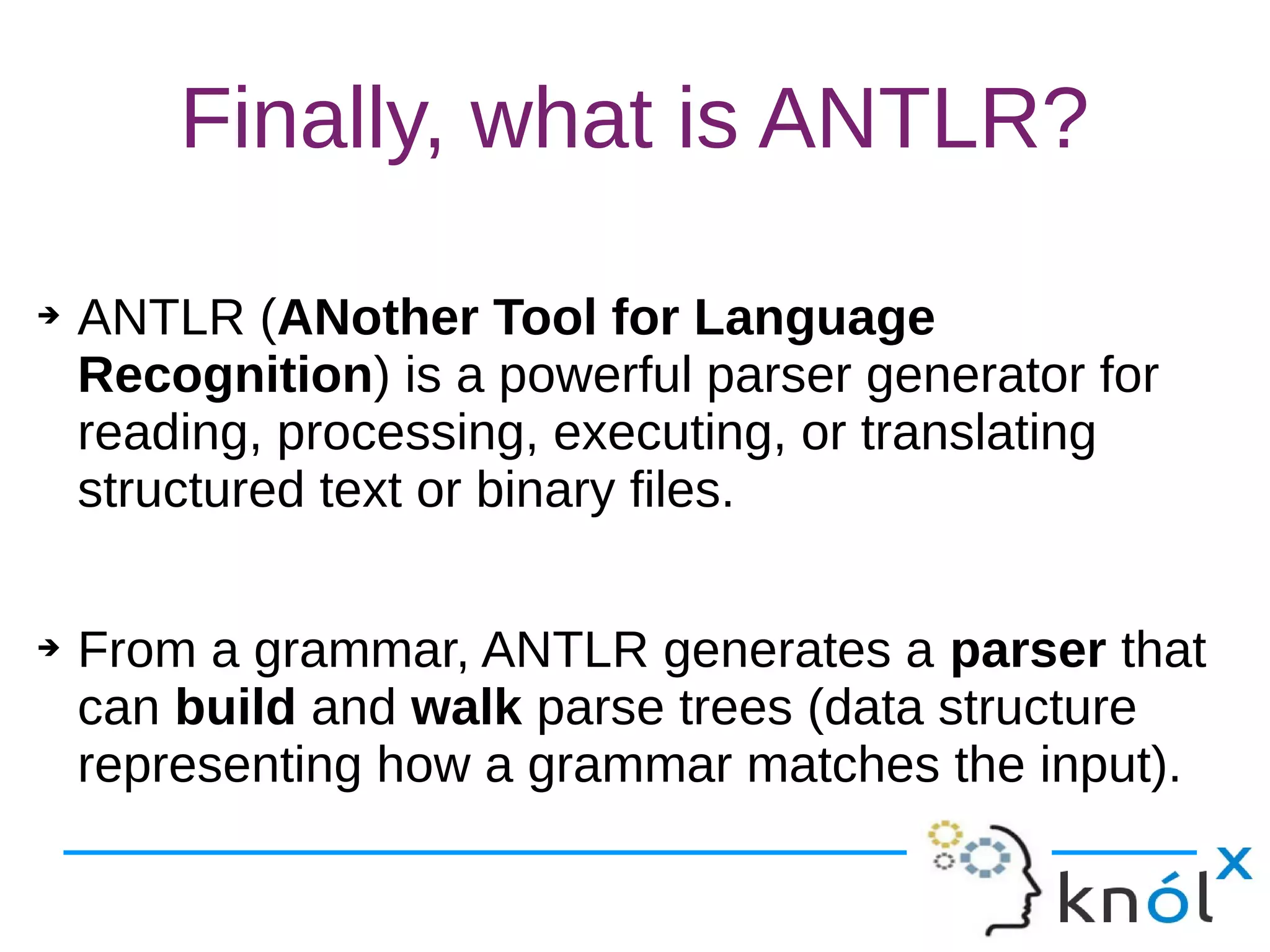 Finally, what is ANTLR?
➔ ANTLR (ANother Tool for Language
Recognition) is a powerful parser generator for
reading, processing, executing, or translating
structured text or binary files.
➔ From a grammar, ANTLR generates a parser that
can build and walk parse trees (data structure
representing how a grammar matches the input).
 