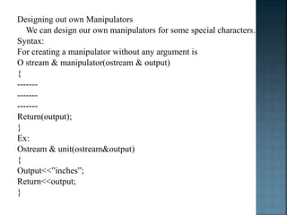 Designing out own Manipulators
We can design our own manipulators for some special characters.
Syntax:
For creating a manipulator without any argument is
O stream & manipulator(ostream & output)
{
-------
-------
-------
Return(output);
}
Ex:
Ostream & unit(ostream&output)
{
Output<<”inches”;
Return<<output;
}
 