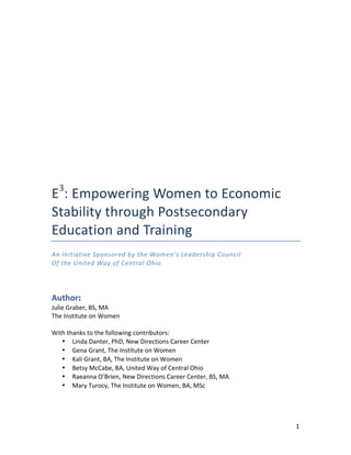   1	
  
	
  
	
  
	
  
	
  
	
  
	
  
E3
:	
  Empowering	
  Women	
  to	
  Economic	
  
Stability	
  through	
  Postsecondary	
  
Education	
  and	
  Training	
  
An	
  Initiative	
  Sponsored	
  by	
  the	
  Women’s	
  Leadership	
  Council	
  
Of	
  the	
  United	
  Way	
  of	
  Central	
  Ohio	
  
	
  
Author:	
  	
  
Julie	
  Graber,	
  BS,	
  MA	
  
The	
  Institute	
  on	
  Women	
  
	
  
With	
  thanks	
  to	
  the	
  following	
  contributors:	
  
• Linda	
  Danter,	
  PhD,	
  New	
  Directions	
  Career	
  Center	
  
• Gena	
  Grant,	
  The	
  Institute	
  on	
  Women	
  
• Kali	
  Grant,	
  BA,	
  The	
  Institute	
  on	
  Women	
  	
  
• Betsy	
  McCabe,	
  BA,	
  United	
  Way	
  of	
  Central	
  Ohio	
  
• Raeanna	
  O’Brien,	
  New	
  Directions	
  Career	
  Center,	
  BS,	
  MA	
  
• Mary	
  Turocy,	
  The	
  Institute	
  on	
  Women,	
  BA,	
  MSc	
  
	
   	
  
 