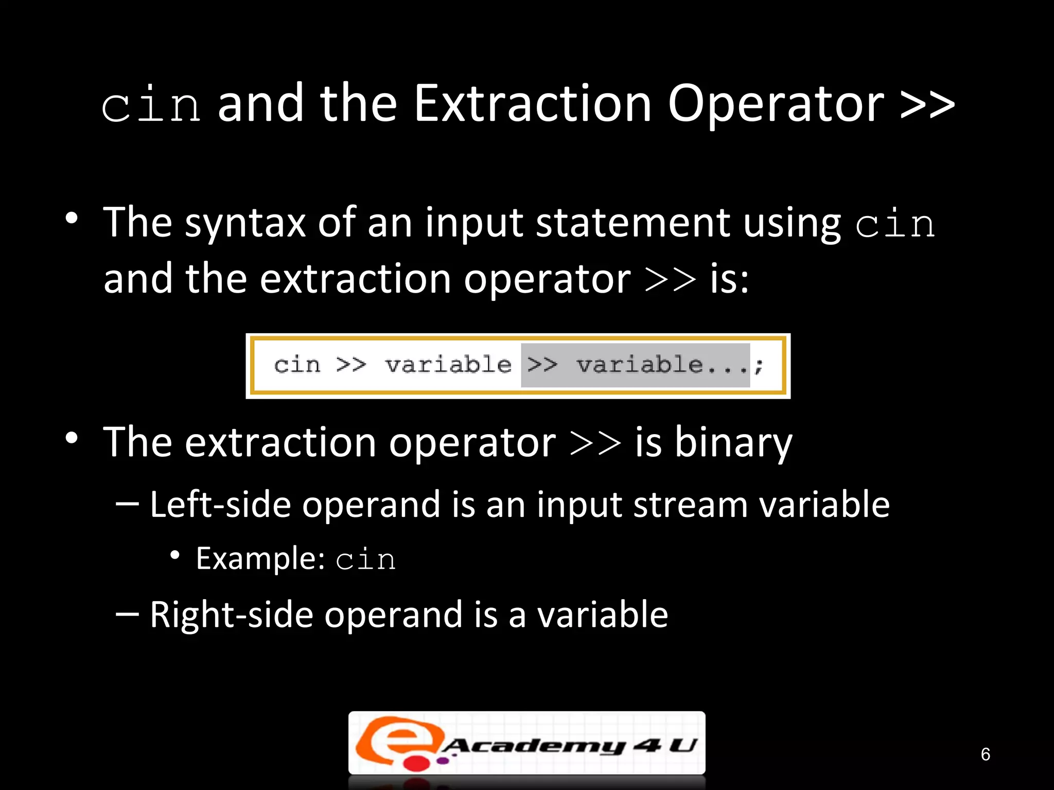 cin and the Extraction Operator >>
• The syntax of an input statement using cin
  and the extraction operator >> is:


• The extraction operator >> is binary
  – Left-side operand is an input stream variable
     • Example: cin
  – Right-side operand is a variable


                                                    6
 