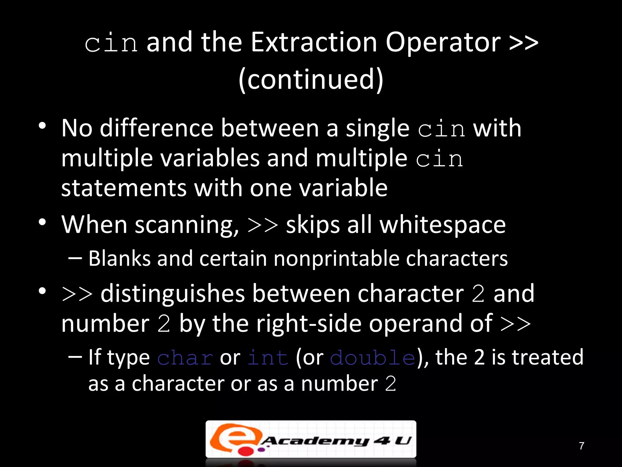 cin and the Extraction Operator >>
              (continued)
• No difference between a single cin with
  multiple variables and multiple cin
  statements with one variable
• When scanning, >> skips all whitespace
  – Blanks and certain nonprintable characters
• >> distinguishes between character 2 and
  number 2 by the right-side operand of >>
  – If type char or int (or double), the 2 is treated
    as a character or as a number 2

                                                    7
 