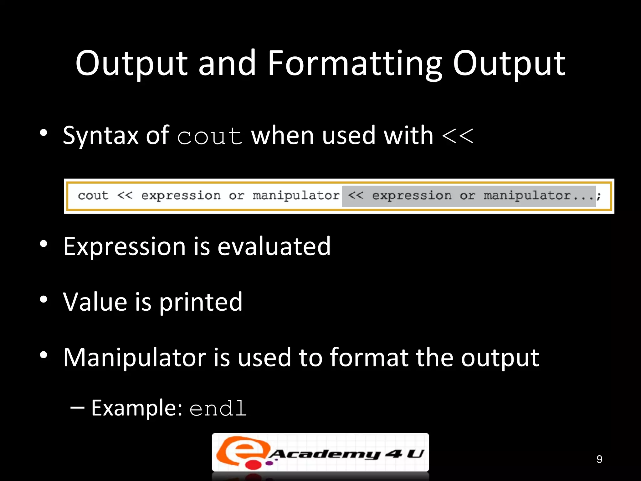 Output and Formatting Output
• Syntax of cout when used with <<


• Expression is evaluated
• Value is printed
• Manipulator is used to format the output
  – Example: endl
                                             9
 