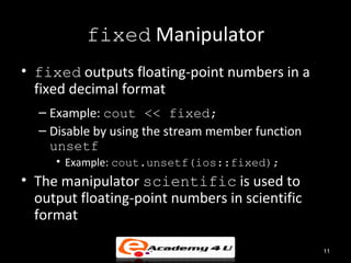 fixed Manipulator
• fixed outputs floating-point numbers in a
  fixed decimal format
  – Example: cout << fixed;
  – Disable by using the stream member function
    unsetf
     • Example: cout.unsetf(ios::fixed);
• The manipulator scientific is used to
  output floating-point numbers in scientific
  format

                                                  11
 