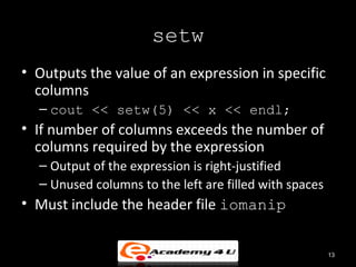 setw
• Outputs the value of an expression in specific
  columns
  – cout << setw(5) << x << endl;
• If number of columns exceeds the number of
  columns required by the expression
  – Output of the expression is right-justified
  – Unused columns to the left are filled with spaces
• Must include the header file iomanip


                                                        13
 