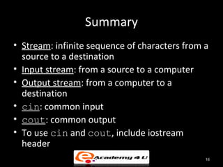 Summary
• Stream: infinite sequence of characters from a
  source to a destination
• Input stream: from a source to a computer
• Output stream: from a computer to a
  destination
• cin: common input
• cout: common output
• To use cin and cout, include iostream
  header
                                               16
 