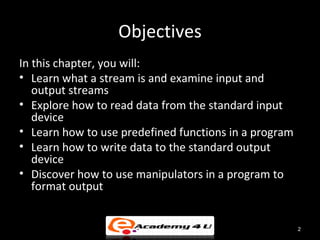 Objectives
In this chapter, you will:
• Learn what a stream is and examine input and
   output streams
• Explore how to read data from the standard input
   device
• Learn how to use predefined functions in a program
• Learn how to write data to the standard output
   device
• Discover how to use manipulators in a program to
   format output


                                                       2
 