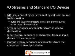 I/O Streams and Standard I/O Devices
• I/O: sequence of bytes (stream of bytes) from source
  to destination
   – Bytes are usually characters, unless program requires
     other types of information
• Stream: sequence of characters from source to
  destination
• Input stream: sequence of characters from an input
  device to the computer
• Output stream: sequence of characters from the
  computer to an output device

                                                             3
 