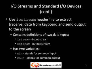 I/O Streams and Standard I/O Devices
                 (cont.)
• Use iostream header file to extract
  (receive) data from keyboard and send output
  to the screen
  – Contains definitions of two data types:
     • istream - input stream
     • ostream - output stream
  – Has two variables:
     • cin - stands for common input
     • cout - stands for common output

                                              4
 