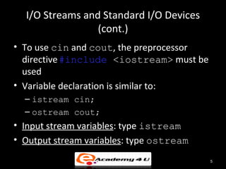 I/O Streams and Standard I/O Devices
                 (cont.)
• To use cin and cout, the preprocessor
  directive #include <iostream> must be
  used
• Variable declaration is similar to:
  – istream cin;
  – ostream cout;
• Input stream variables: type istream
• Output stream variables: type ostream
                                          5
 
