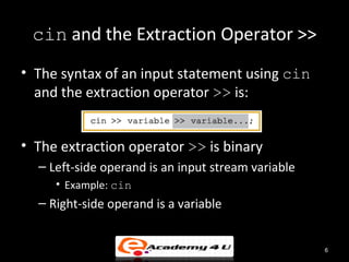cin and the Extraction Operator >>
• The syntax of an input statement using cin
  and the extraction operator >> is:


• The extraction operator >> is binary
  – Left-side operand is an input stream variable
     • Example: cin
  – Right-side operand is a variable


                                                    6
 
