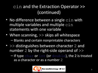 cin and the Extraction Operator >>
              (continued)
• No difference between a single cin with
  multiple variables and multiple cin
  statements with one variable
• When scanning, >> skips all whitespace
  – Blanks and certain nonprintable characters
• >> distinguishes between character 2 and
  number 2 by the right-side operand of >>
  – If type char or int (or double), the 2 is treated
    as a character or as a number 2

                                                    7
 