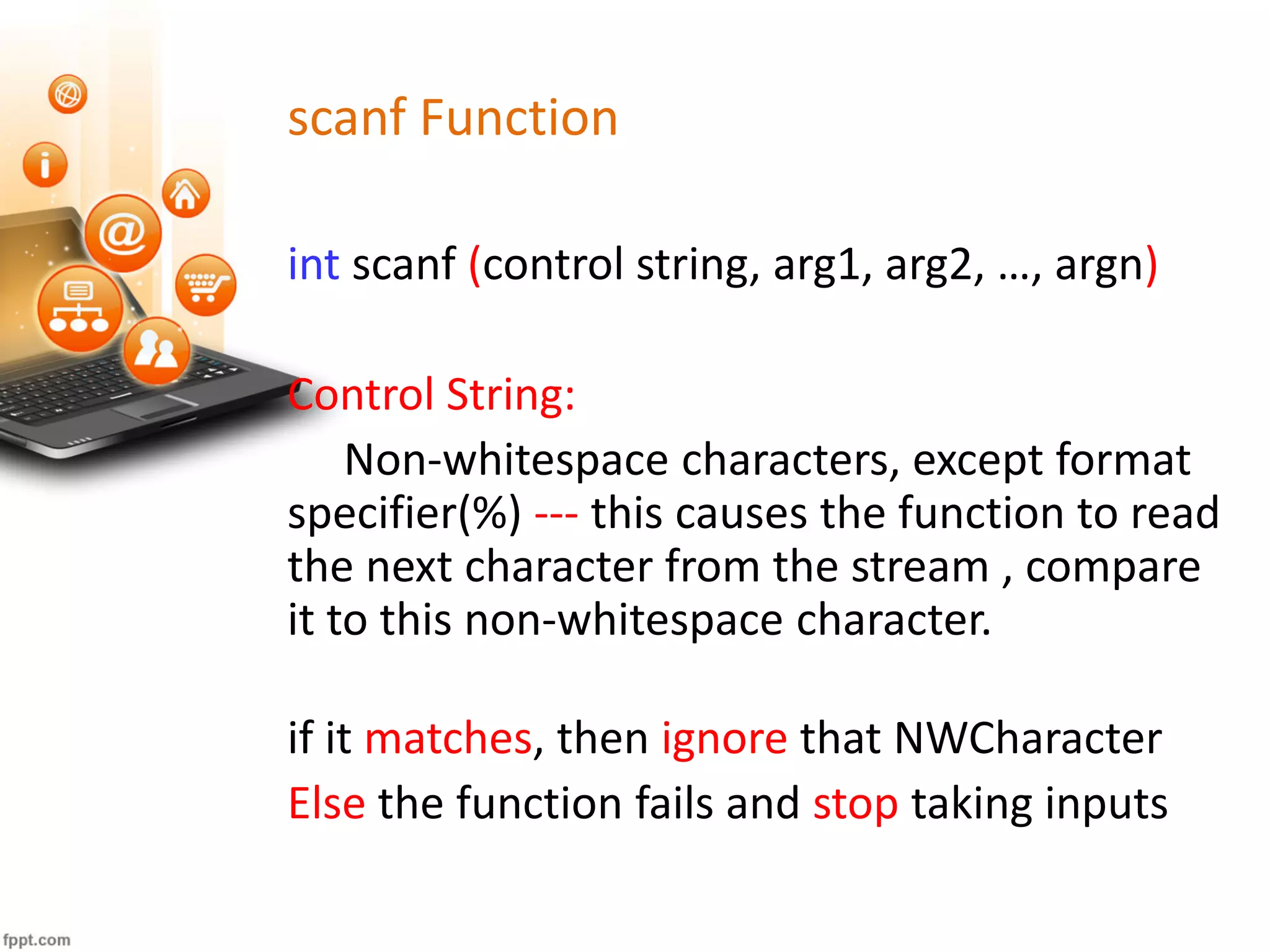 scanf Function
int scanf (control string, arg1, arg2, …, argn)
Control String:
Non-whitespace characters, except format
specifier(%) --- this causes the function to read
the next character from the stream , compare
it to this non-whitespace character.
if it matches, then ignore that NWCharacter
Else the function fails and stop taking inputs
 