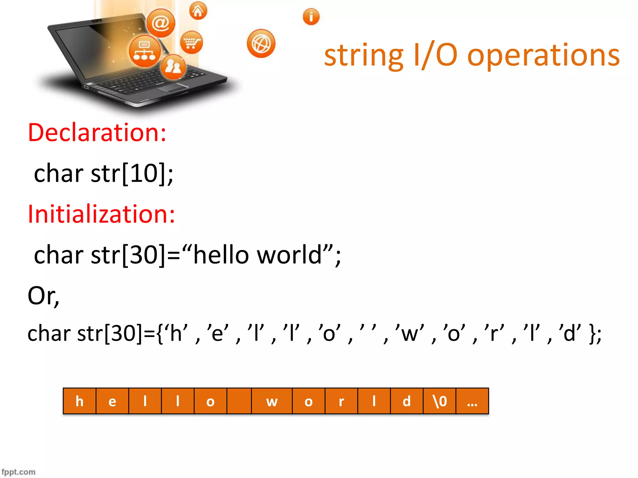 string I/O operations
Declaration:
char str[10];
Initialization:
char str[30]=“hello world”;
Or,
char str[30]={‘h’ , ’e’ , ’l’ , ’l’ , ’o’ , ’ ’ , ’w’ , ’o’ , ’r’ , ’l’ , ’d’ };
h e l l o w o r l d 0 …
 