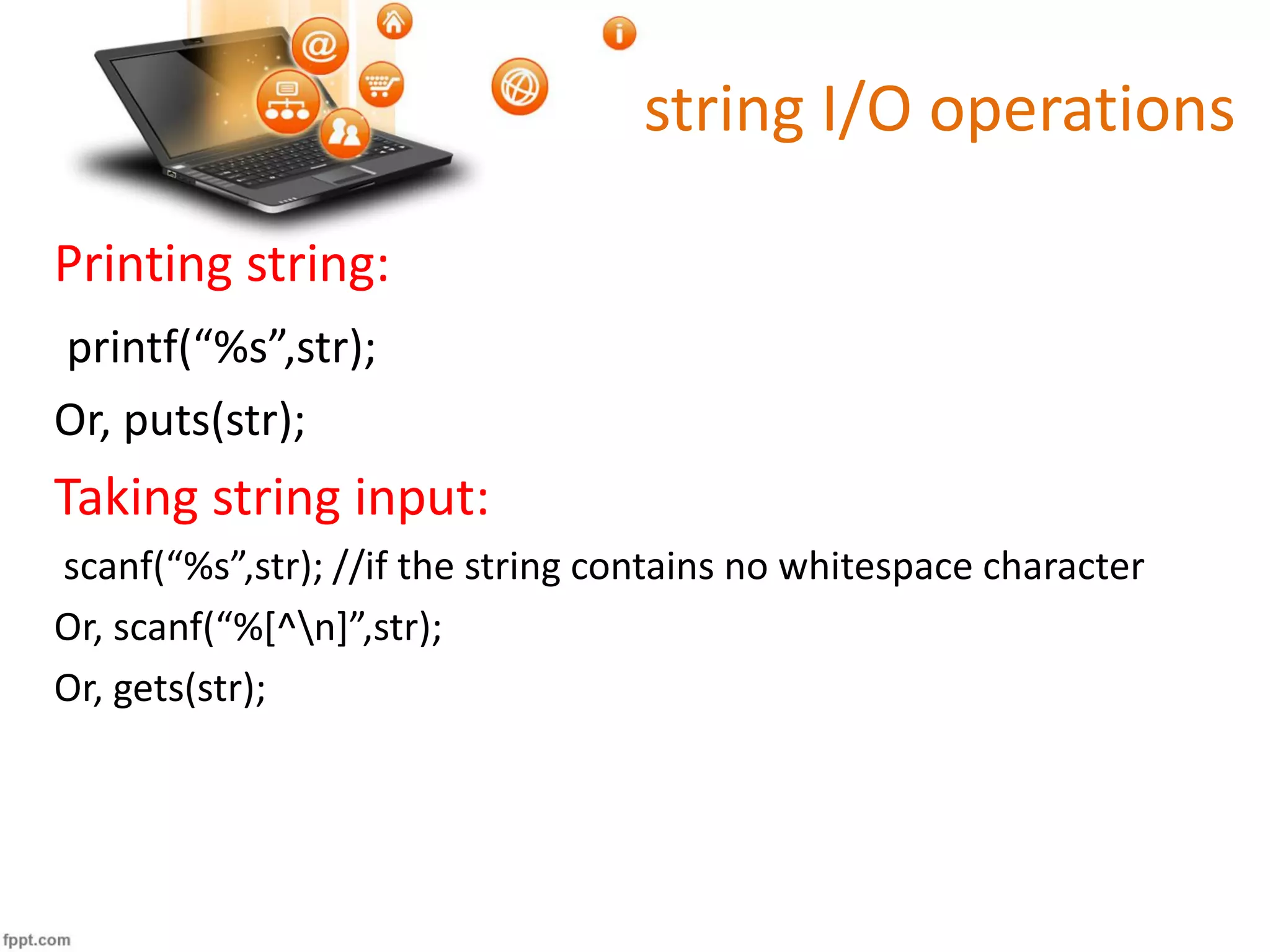 string I/O operations
Printing string:
printf(“%s”,str);
Or, puts(str);
Taking string input:
scanf(“%s”,str); //if the string contains no whitespace character
Or, scanf(“%[^n]”,str);
Or, gets(str);
 