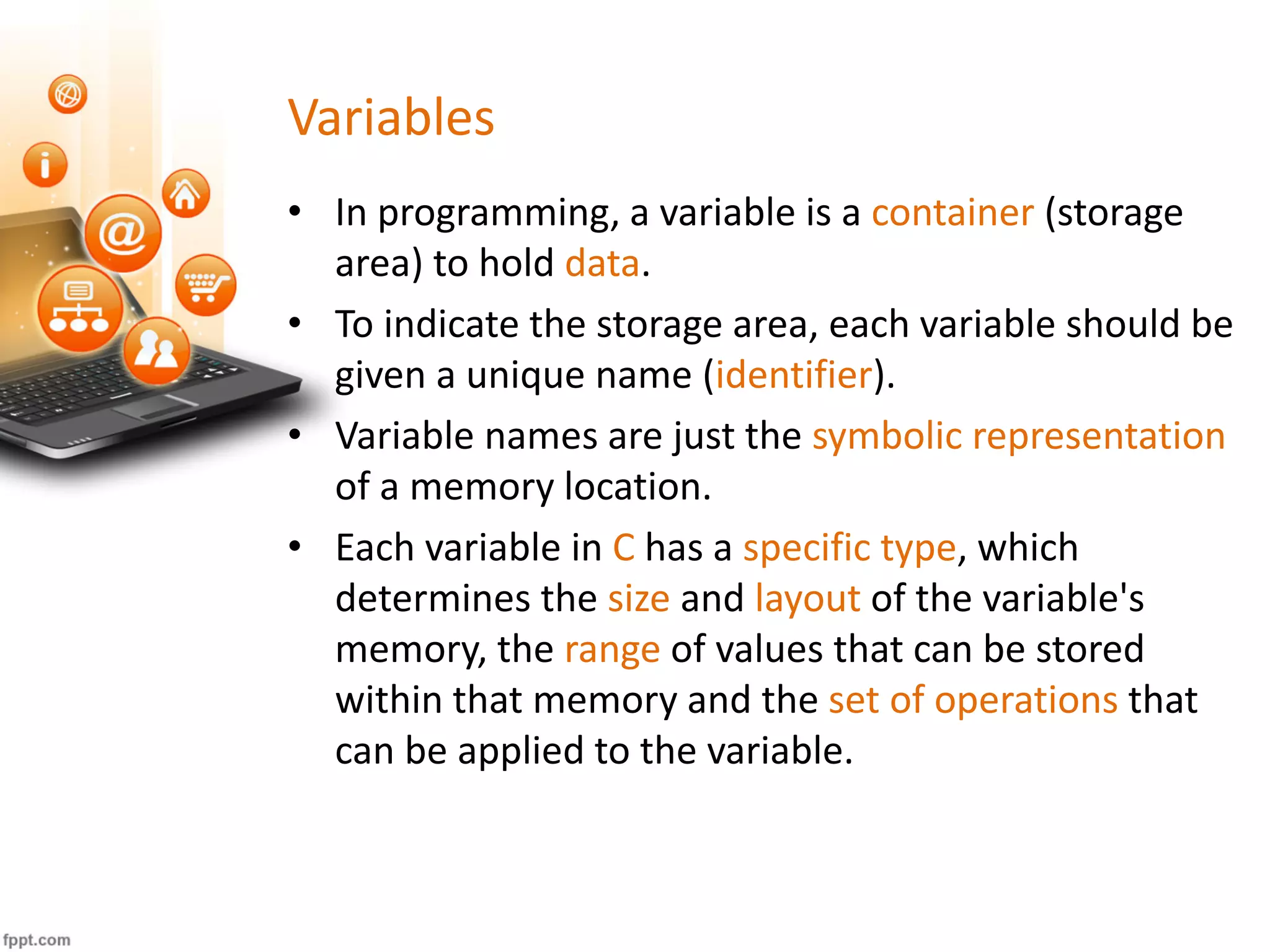 Variables
• In programming, a variable is a container (storage
area) to hold data.
• To indicate the storage area, each variable should be
given a unique name (identifier).
• Variable names are just the symbolic representation
of a memory location.
• Each variable in C has a specific type, which
determines the size and layout of the variable's
memory, the range of values that can be stored
within that memory and the set of operations that
can be applied to the variable.
 