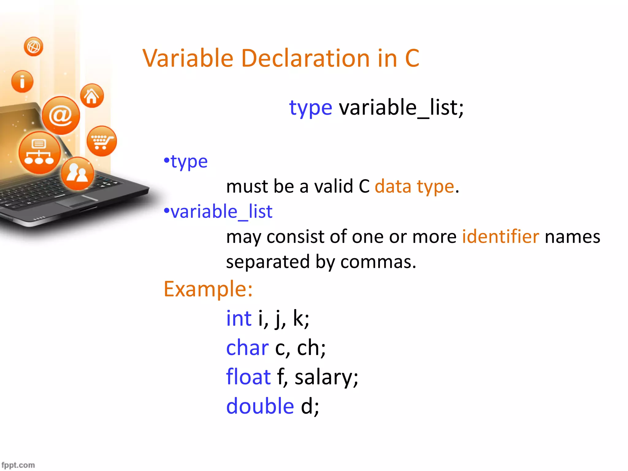 Variable Declaration in C
type variable_list;
•type
must be a valid C data type.
•variable_list
may consist of one or more identifier names
separated by commas.
Example:
int i, j, k;
char c, ch;
float f, salary;
double d;
 