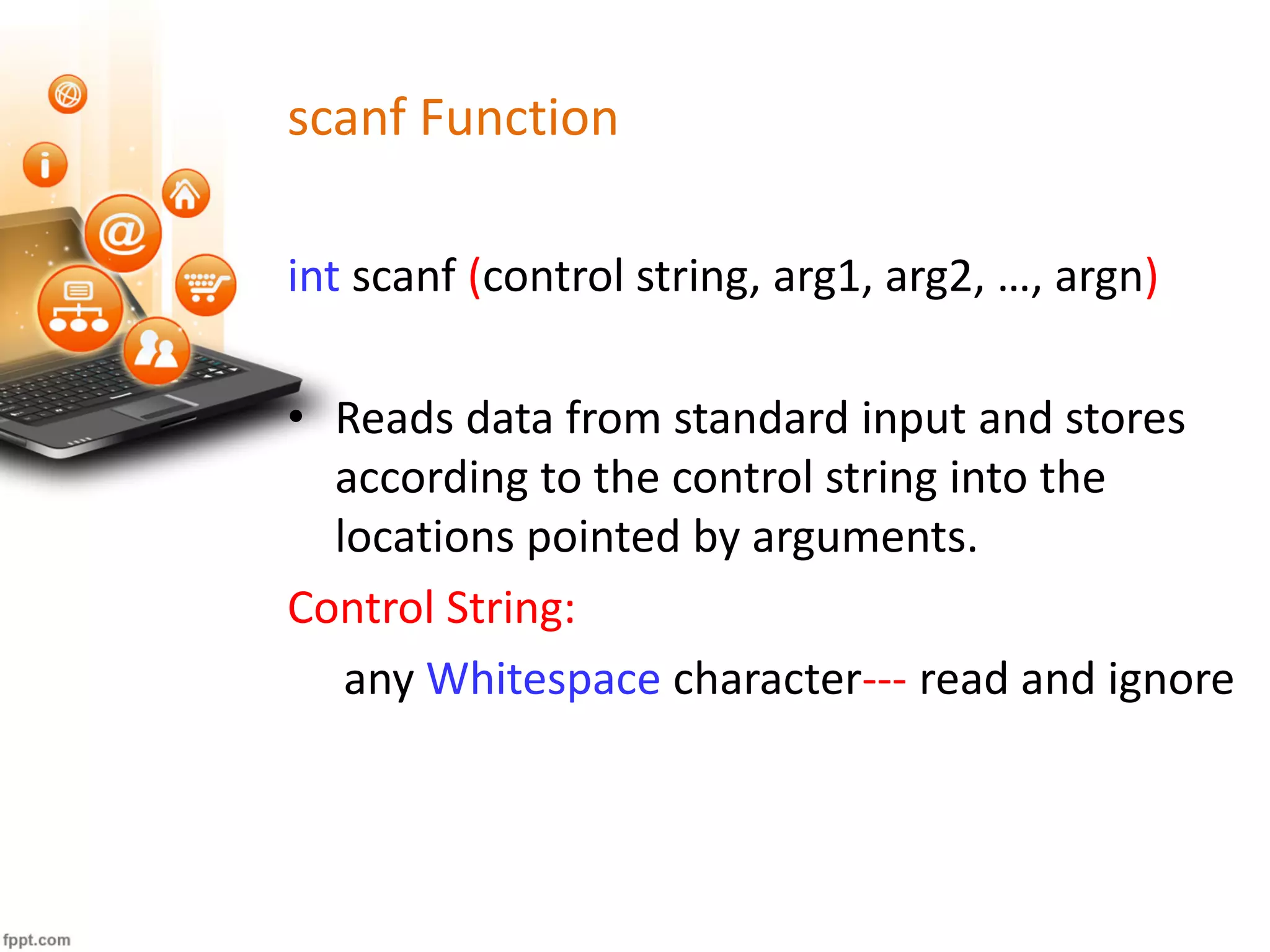 scanf Function
int scanf (control string, arg1, arg2, …, argn)
• Reads data from standard input and stores
according to the control string into the
locations pointed by arguments.
Control String:
any Whitespace character--- read and ignore
 