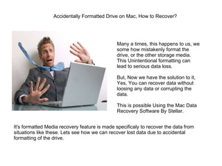 Accidentally Formatted Drive on Mac, How to Recover?  Many a times, this happens to us, we some how mistakenly format the drive, or the other storage media. This Unintentional formatting can lead to serious data loss. But, Now we have the solution to it, Yes, You can recover data without loosing any data or corrupting the data. This is possible Using the Mac Data Recovery Software By Stellar. It's formatted Media recovery feature is made specificaly to recover the data from situations like these. Lets see how we can recover lost data due to accidental formatting of the drive. 