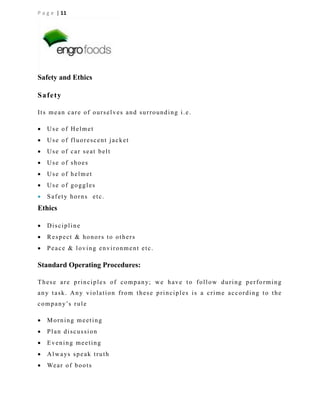 P a g e | 11

Safety and Ethics
Safety
Its mean care of ourselves and surrounding i.e.


Use of Helmet



Use of fluorescent jacket



Use of car seat belt



Use of shoes



Use of helmet



Use of goggles



Safety horns etc.

Ethics


Discipline



Respect & honors to others



Peace & loving environment etc.

Standard Operating Procedures:
T h e s e a r e p r i n c i p l e s o f c o m p a n y; w e h a v e t o f o l l o w d u r i n g p e r f o r m i n g
any task. Any violation from these principles is a crime according to the
c o m p a n y’s r u l e


Morning meeting



Plan discussion



Evening meeting



A l w a ys s p e a k t r u t h



We a r o f b o o t s

 