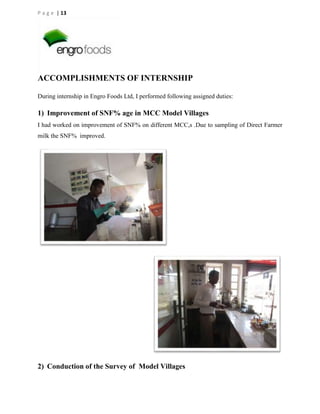 P a g e | 13

ACCOMPLISHMENTS OF INTERNSHIP
During internship in Engro Foods Ltd, I performed following assigned duties:

1) Improvement of SNF% age in MCC Model Villages
I had worked on improvement of SNF% on different MCC,s .Due to sampling of Direct Farmer
milk the SNF% improved.

2) Conduction of the Survey of Model Villages

 