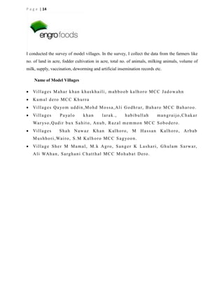 P a g e | 14

I conducted the survey of model villages. In the survey, I collect the data from the farmers like
no. of land in acre, fodder cultivation in acre, total no. of animals, milking animals, volume of
milk, supply, vaccination, deworming and artificial insemination records etc.
Name of Model Villages


Vi l l a g e s M a h a r k h a n k h a s k h a i l i , m a h b o o b k a l h o r o M C C J a d o w a h n



Kamal dero MCC Khurra



Vi l l a g e s Q a yo m u d d i n , M o h d M o s s a , A l i G o d h r a r, B a h a r o M C C B a h a r o o .



Vi l l a g e s

P a ya l o

khan

larak.,

habibullah

mangraijo,Chakar

Wa r ys o , Q a d i r b u x S a h i t o , A n u b , R a z a l m e m m o n M C C S o b o d e r o .


Vi l l a g e s

Shah Nawaz

Khan

Kalhoro, M Hassan Kalhoro, Arbab

M u s h h o r i , Wa i r o , S . M K a l h o r o M C C S a g yo o n .


Vi l l a g e S h e r M M a m a l , M . k A g r o , S a n g e r K L a s h a r i , G h u l a m S a r w a r,
A l i WA h a n , S a r g h a n i C h a t t h a l M C C M o h a b a t D e r o .

 