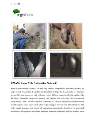 P a g e | 19

EMAN ( Engro Milk Automation Network)
Eman is very modern, advance, fast and very effective computerized networking adopted by
engro in milk procurement & agri Services department of Engro foods. Automatic pos machines
are used for this purpose on milk collection centers different categories of milk suppliers like
DF (direct farmer) PF (progressive farmer) VMC (village milk collection) CDF (commercial
dairy farmer) CVMC (chiller village milk collection) DD (dhoodi) they have different colures of
issued magnetic swipe cards which when swipe along pos machine milk data entered and MR
milk receipt generated and record of transactions automatically transferred to concerned
departments all employees attendance and most important engineering and agri services alerts

 