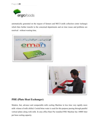 P a g e | 20

automatically generated on the request of farmers and MCCI (milk collection center incharge)
which then further transfer to the concerned departments and on time issues and problems are
resolved without wasting time.

PHE (Plate Heat Exchanger)
Modern, fast, advance and compactable milk cooling Machine in less time very rapidly more
milk volume of milk chilled. Cooled brine water is used for this purpose passing through parallel
vertical plates along with milk. In area office Rani Pur installed PHE Machine has 10000 litter
per hour cooling capacity.

 