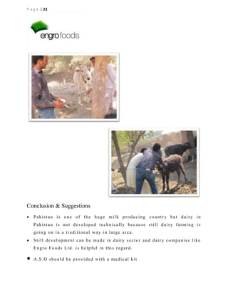 P a g e | 23

Conclusion & Suggestions


Pakistan is one of the huge milk producing country but dairy in
Pakistan is not developed technically because still dairy farming is
going on in a traditional way in large area.



Still development can be made in dairy sector and dairy companies like
Engro Foods Ltd. is helpful in this regard.



A.S.O should be provided with a medical kit

 
