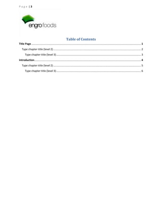 Page |3

Table of Contents
Title Page ...................................................................................................................................................... 1
Type chapter title (level 2) ........................................................................................................................ 2
Type chapter title (level 3) .................................................................................................................... 3
Introduction .................................................................................................................................................. 4
Type chapter title (level 2) ........................................................................................................................ 5
Type chapter title (level 3) .................................................................................................................... 6

 