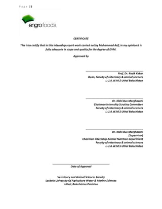 Page |5

CERTIFICATE
This is to certify that in this internship report work carried out by Muhammad Asif, in my opinion it is
fully adequate in scope and quality for the degree of DVM.
Approved by

Prof. Dr. Razik Kakar
Dean, Faculty of veterinary & animal sciences
L.U.A.W.M.S Uthal Balochistan

Dr. Illahi Bux Marghazani
Chairman Internship Scrutiny Committee
Faculty of veterinary & animal sciences
L.U.A.W.M.S Uthal Balochistan

Dr. Illahi Bux Marghazani
(Supervisor)
Chairman Internship Animal Nutrition department
Faculty of veterinary & animal sciences
L.U.A.W.M.S Uthal Balochistan

Date of Approval

Veterinary and Animal Sciences Faculty
Lasbela University Of Agriculture Water & Marine Sciences
Uthal, Balochistan Pakistan

 