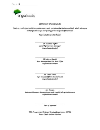 Page |6

CERTIFICATE OF ORIGINALITY
This is to certify that in this internship report work carried out by Muhammad Asif, is fully adequate
and original in scope and quality for the purpose of Internship.
Approval of Internship Report

Dr. Mushtaq Vighio
Zonal Agri Services Manager
Engro Foods Limited

Mr. Aleem Bhattti
Area Manager Rani Pur Area Office
Engro Foods Limited

Dr. Ubaid Ullah
Agri Services Officer Rani Pur Area
Engro Foods Limited

Mr. Bassam
Assistant Manager Human Resources & Health Safety Environment
Engro Foods Limited

Date of approval

Milk Procurement And Agri Services Department (MPAS)
Engro Foods Limited Paksitan

 