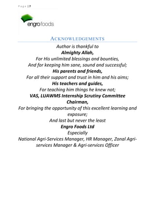 Page |7

A CKNOWLEDGEMENTS
Author is thankful to
Almighty Allah,
For His unlimited blessings and bounties,
And for keeping him sane, sound and successful;
His parents and friends,
For all their support and trust in him and his aims;
His teachers and guides,
For teaching him things he knew not;
VAS, LUAWMS Internship Scrutiny Committee
Chairman,
For bringing the opportunity of this excellent learning and
exposure;
And last but never the least
Engro Foods Ltd
Especially
National Agri-Services Manager, HR Manager, Zonal Agriservices Manager & Agri-services Officer

 