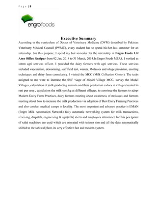 Page |8

Executive Summary
According to the curriculum of Doctor of Veterinary Medicine (DVM) described by Pakistan
Veterinary Medical Council (PVMC), every student has to spend his/her last semester for an
internship. For this purpose, I spend my last semester for the internship in Engro Foods Ltd
Area Office Ranipur from 02 Jan, 2014 to 31 March, 2014.In Engro Foods MPAS, I worked as
intern agri services officer. I provided the dairy farmers with agri services. These services
included vaccination, deworming, surf field test, wanda, Molasses and silage provision, ensiling
techniques and dairy farm consultancy. I visited the MCC (Milk Collection Center). The tasks
assigned to me were to increase the SNF %age of Model Village MCC, survey the Model
Villages, calculation of milk producing animals and their production values in villages located in
rani pur area , calculation the milk cost/kg at different villages, to convince the farmers to adopt
Modern Dairy Farm Practices, dairy farmers meeting about awareness of molasses and farmers
meeting about how to increase the milk production via adoption of Best Dairy Farming Practices
and also conduct medical camps in locality. The most important and advance practice is EMAN
(Engro Milk Automation Network) fully automatic networking system for milk transactions,
receiving, dispatch, engineering & agri(vets) alerts and employees attendance for this pos (point
of sale) machines are used which are operated with telenor sim and all the data automatically
shifted to the sahiwal plant, its very effective fast and modern system.

 