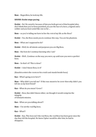 Boss – Regardless, he took my life.
SOUND: Ocelot stops pacing
Ocelot – No! He saved it, because of him you both got out of that hospital alive,
don’t think that you’ve been punished, you are the face of a hero, a legend and a
soldier and you have acted like one so far…
Boss – so you’re telling me have to live the rest of my life as the Boss?
Ocelot – Yes, the Boss needs you to continue this way. You are his phantom.
Boss – What am I supposed to do?
Ocelot – Well, for all intents and purposes you are Big Boss.
Boss – But how do I continue knowing who I am?
Ocelot – Well…Continue on the way you were, up until now you were a perfect
boss.
Boss – So that’s it? This is done?
Ocelot – I don’t know Boss, Is it?
(Kazuhira enters the room on his crutch and stands beside boss)
Kaz – What’s going on in here?!
Boss – Why didn’t you tell me? If this was meant to be cover then why didn’t you
tell me as my best friend?
Kaz – What do you mean? Cover?
Ocelot – Boss, Kaz didn’t know either, we thought it would comprise the
integrity
of Ishmaels mission.
Kaz – What are you talking about?!
Boss – I’m not the real Big boss.
Kaz – What?!
Ocelot – Kaz, This boss isn’t the real Boss, the real Boss has been gone since the
day they left the hospital. He knew Cipher would be after him, he had to
disappear.
 