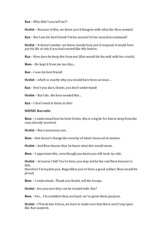 Kaz – Why didn’t you tell me?!
Ocelot – Because of this, we knew you’d disagree with what the Boss wanted.
Kaz – But I am his best friend! I’m his second I’m his second in command!
Ocelot – It doesn’t matter, we knew exactly how you’d respond, it would have
put his life at risk if you had reacted like this before.
Kaz – How dare he keep this from me! (Kaz would hit the wall with his crutch)
Boss – He kept it from me too..Kaz…
Kaz – I was his best friend!
Ocelot – which is exactly why you would have been an issue…
Kaz – Don’t you dare, Ocelot, you don’t understand!
Ocelot – But I do.. the boss needed this…
Kaz – I don’t need to listen to this!
SOUND: Kaz exits
Boss – I understand how he feels Ocelot, this is a big lie for him to keep from the
ones directly involved.
Ocelot – But a necessary one..
Boss – that doesn’t change the severity of what’s been set in motion.
Ocelot – And Boss knows that, he knew what this would mean.
Boss – I appreciate this, even though you knew you still took my side.
Ocelot – of course I did! You’re boss, you may not be the real Boss but you’re
him,
therefore I’m loyal to you. Regardless you’ve been a good soldier; Boss would be
proud.
Boss – I understand... Thank you Ocelot, tell the troops.
Ocelot - Are you sure they can be trusted with this?
Boss – Yes… I’m confident they are loyal; we’ve given them purpose.
Ocelot – I’ll look into it boss, we have to make sure that there aren’t any spies
like Kaz suspects.
 