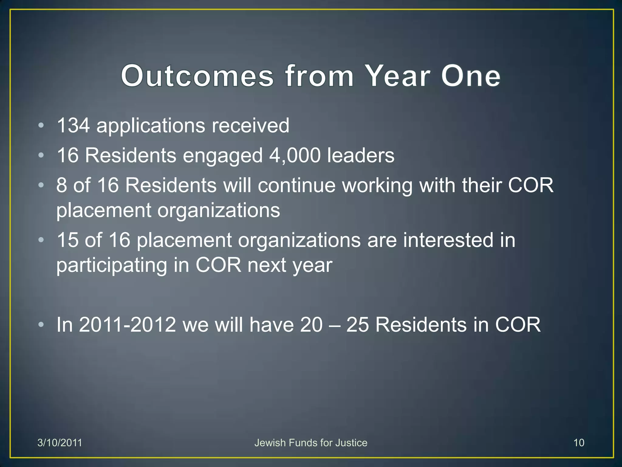 Outcomes from Year One134 applications received16 Residents engaged 4,000 leaders8 of 16 Residents will continue working with their COR placement organizations15 of 16 placement organizations are interested in participating in COR next yearIn 2011-2012 we will have 20 – 25 Residents in CORJewish Funds for Justice3/10/201110