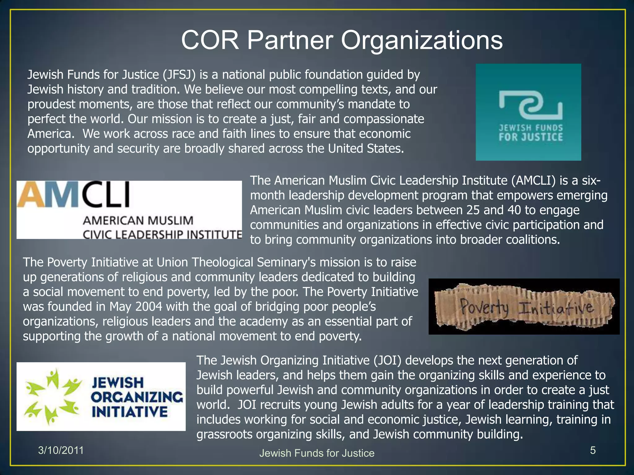 COR Partner OrganizationsJewish Funds for Justice (JFSJ) is a national public foundation guided by Jewish history and tradition. We believe our most compelling texts, and our proudest moments, are those that reflect our community’s mandate to perfect the world. Our mission is to create a just, fair and compassionate America.  We work across race and faith lines to ensure that economic opportunity and security are broadly shared across the United States.The American Muslim Civic Leadership Institute (AMCLI) is a six-month leadership development program that empowers emerging American Muslim civic leaders between 25 and 40 to engage communities and organizations in effective civic participation and to bring community organizations into broader coalitions. The Poverty Initiative at Union Theological Seminary's mission is to raise up generations of religious and community leaders dedicated to building a social movement to end poverty, led by the poor. The Poverty Initiative was founded in May 2004 with the goal of bridging poor people’s organizations, religious leaders and the academy as an essential part of supporting the growth of a national movement to end poverty. The Jewish Organizing Initiative (JOI) develops the next generation of Jewish leaders, and helps them gain the organizing skills and experience to build powerful Jewish and community organizations in order to create a just world.  JOI recruits young Jewish adults for a year of leadership training that includes working for social and economic justice, Jewish learning, training in grassroots organizing skills, and Jewish community building.Jewish Funds for Justice3/10/20115