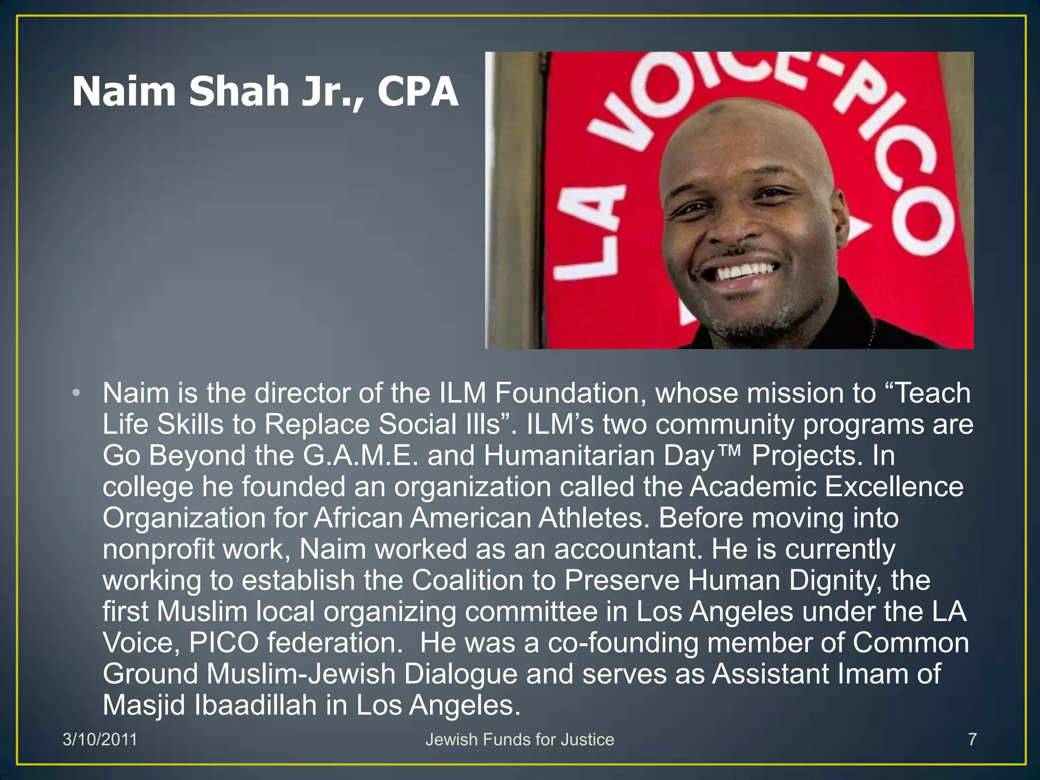 Naim Shah Jr., CPANaim is the director of the ILM Foundation, whose mission to “Teach Life Skills to Replace Social Ills”. ILM’s two community programs are Go Beyond the G.A.M.E. and Humanitarian Day™ Projects. In college he founded an organization called the Academic Excellence Organization for African American Athletes. Before moving into nonprofit work, Naim worked as an accountant. He is currently working to establish the Coalition to Preserve Human Dignity, the first Muslim local organizing committee in Los Angeles under the LA Voice, PICO federation.  He was a co-founding member of Common Ground Muslim-Jewish Dialogue and serves as Assistant Imam of MasjidIbaadillah in Los Angeles. Jewish Funds for Justice3/10/20117