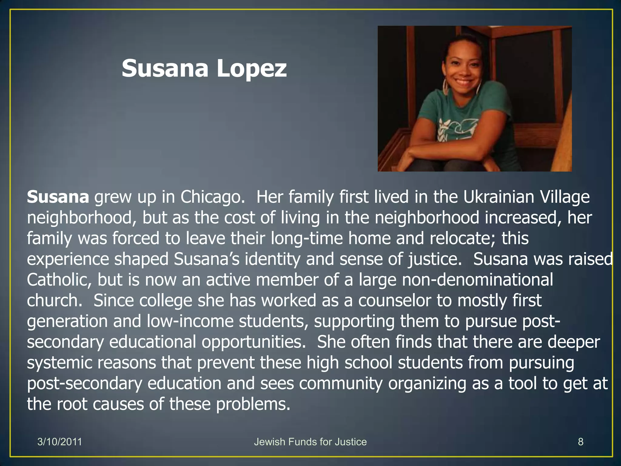 Susana LopezSusana grew up in Chicago.  Her family first lived in the Ukrainian Village neighborhood, but as the cost of living in the neighborhood increased, her family was forced to leave their long-time home and relocate; this experience shaped Susana’s identity and sense of justice.  Susana was raised Catholic, but is now an active member of a large non-denominational church.  Since college she has worked as a counselor to mostly first generation and low-income students, supporting them to pursue post-secondary educational opportunities.  She often finds that there are deeper systemic reasons that prevent these high school students from pursuing post-secondary education and sees community organizing as a tool to get at the root causes of these problems.Jewish Funds for Justice3/10/20118