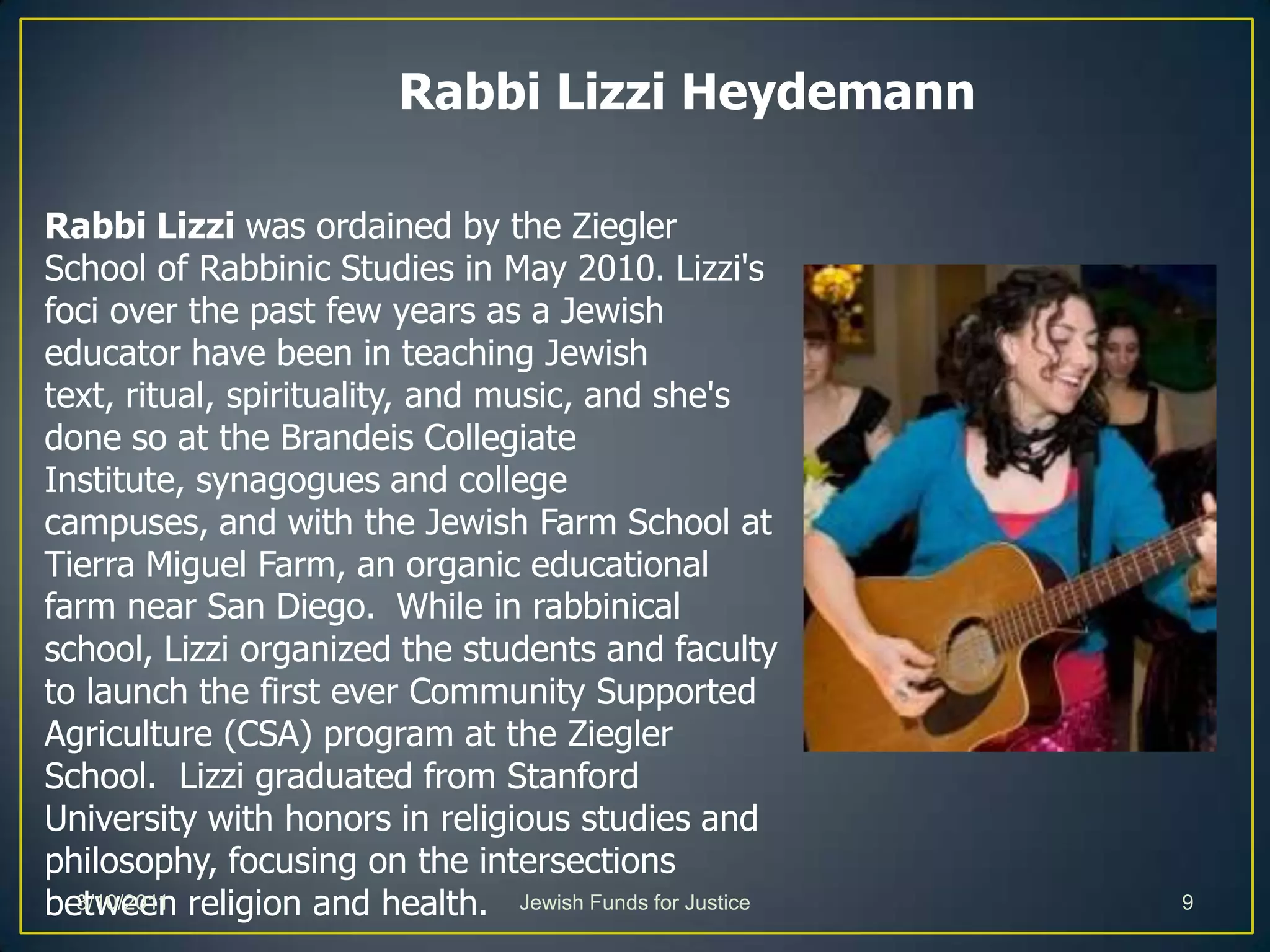 Rabbi Lizzi Heydemann Rabbi Lizzi was ordained by the Ziegler School of Rabbinic Studies in May 2010. Lizzi's foci over the past few years as a Jewish educator have been in teaching Jewish text, ritual, spirituality, and music, and she's done so at the Brandeis Collegiate Institute, synagogues and college campuses, and with the Jewish Farm School at Tierra Miguel Farm, an organic educational farm near San Diego. While in rabbinical school, Lizzi organized the students and faculty to launch the first ever Community Supported Agriculture (CSA) program at the Ziegler School.  Lizzi graduated from Stanford University with honors in religious studies and philosophy, focusing on the intersections between religion and health.Jewish Funds for Justice3/10/20119
