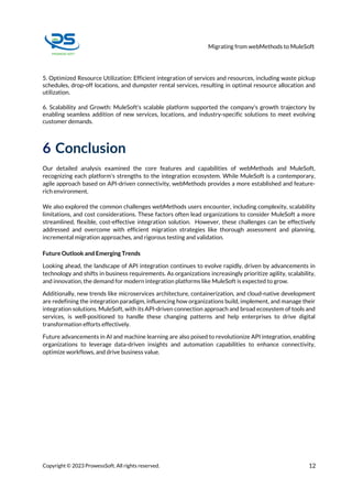 Migrating from webMethods to MuleSoft
Copyright © 2023 ProwessSoft. All rights reserved. 12
5. Optimized Resource Utilization: Efficient integration of services and resources, including waste pickup
schedules, drop-off locations, and dumpster rental services, resulting in optimal resource allocation and
utilization.
6. Scalability and Growth: MuleSoft's scalable platform supported the company's growth trajectory by
enabling seamless addition of new services, locations, and industry-specific solutions to meet evolving
customer demands.
6 Conclusion
Our detailed analysis examined the core features and capabilities of webMethods and MuleSoft,
recognizing each platform's strengths to the integration ecosystem. While MuleSoft is a contemporary,
agile approach based on API-driven connectivity, webMethods provides a more established and feature-
rich environment.
We also explored the common challenges webMethods users encounter, including complexity, scalability
limitations, and cost considerations. These factors often lead organizations to consider MuleSoft a more
streamlined, flexible, cost-effective integration solution. However, these challenges can be effectively
addressed and overcome with efficient migration strategies like thorough assessment and planning,
incremental migration approaches, and rigorous testing and validation.
Future Outlook and Emerging Trends
Looking ahead, the landscape of API integration continues to evolve rapidly, driven by advancements in
technology and shifts in business requirements. As organizations increasingly prioritize agility, scalability,
and innovation, the demand for modern integration platforms like MuleSoft is expected to grow.
Additionally, new trends like microservices architecture, containerization, and cloud-native development
are redefining the integration paradigm, influencing how organizations build, implement, and manage their
integration solutions. MuleSoft, with its API-driven connection approach and broad ecosystem of tools and
services, is well-positioned to handle these changing patterns and help enterprises to drive digital
transformation efforts effectively.
Future advancements in AI and machine learning are also poised to revolutionize API integration, enabling
organizations to leverage data-driven insights and automation capabilities to enhance connectivity,
optimize workflows, and drive business value.
 