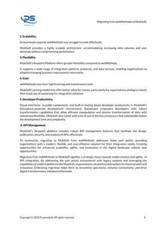 Migrating from webMethods to MuleSoft
Copyright © 2023 ProwessSoft. All rights reserved. 5
2. Scalability:
As businesses expand, webMethods may struggle to scale effectively.
MuleSoft provides a highly scalable architecture, accommodating increasing data volumes and user
demands without compromising performance.
3. Flexibility:
MuleSoft's Anypoint Platform offers greater flexibility compared to webMethods.
It supports a wide range of integration patterns, protocols, and data formats, enabling organizations to
adapt to changing business requirements more easily.
4. Cost:
webMethods may incur high licencing and maintenance costs.
MuleSoft's pricing model may offer better value for money, particularly for organizations aiming to reduce
their total cost of ownership for integration solutions.
5. Developer Productivity:
Visual interfaces, reusable components, and built-in testing boost developer productivity in MuleSoft's
Dataweave-powered development environment. Dataweave empowers developers with robust
transformation capabilities that allow efficient manipulation and precise transformation of data with
unmatched flexibility. MuleSoft also comes with a lot of out of the box connectors that substatially reduce
the development time and complexity.
6. API Management:
MuleSoft's Anypoint platform includes robust API management features that facilitate the design,
publication, security, and analysis of APIs effectively.
To summarize, migrating to MuleSoft from webMethods addresses these pain points, providing
organizations with a modern, flexible, and cost-effective solution for their integration needs. Creating
opportunities for enhanced scalability, agility, and innovation in the digital landscape unlocks new
opportunities.
Migration from webMethods to MuleSoft signifies a strategic move towards modernization and agility in
API integration. By addressing the pain points encountered with legacy systems and leveraging the
capabilities ofmodern platforms likeMuleSoft,organizations can position themselves forfuturegrowth and
innovation. Embracing migration helps them to streamline operations, enhance connectivity, and drive
digital transformation initiatives effectively.
 