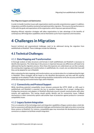 Migrating from webMethods to MuleSoft
Copyright © 2023 ProwessSoft. All rights reserved. 8
Post-Migration Support and Optimization:
In order to handle transition issues well, organizations need to provide comprehensive support. In addition,
integrations and APIs should be monitored and optimized after migration. This ensures that performance is
in line with the goals and expectations of the organization, which improves operational efficacy.
Adopting efficient migration strategies will allow organizations to take advantage of the benefits of
contemporary API integration capabilities and set themselves up for future expansion and innovation.
4 Challenges in Migration
Several technical and organizational challenges need to be addressed during the migration from
webMethods to MuleSoft. These challenges include the following:
4.1 Technical Challenges:
4.1.1 Data Mapping and Transformation
A thorough analysis of data structures and formats in both webMethods and MuleSoft is necessary to
identify discrepancies. The initial step in this process is important because any differences will need to be
addressed during the migration process. Once these discrepancies are understood, we can then evaluate
the existing data mappings and transformations in webMethods. As a result, one can determine how well
they can be adapted for use in MuleSoft.
After evaluating the data mappings and transformations, we can devise plans for re-implementing this logic
in MuleSoft. These strategies will be based on the identified discrepancies and how well the existing
mappings can be adapted. Finally, thorough testing should be conducted to verify the accuracy and efficacy
of the data mapping and transformation logic within MuleSoft.
4.1.2 Connectivity and Protocol Support
While identifying potential compatibility issues between protocols like HTTP, SOAP, or JMS used in
webMethods and MuleSoft is essential, the key to seamless integration lies in proper configuration.
Configuring connectors and adapters in MuleSoft effectively ensures smooth communication with other
systems and applications. This testing should quickly identify and fix connectivity issues. Fallback
mechanisms or other connectivity options add another layer of protection against protocol or connector
compatibility issues.
4.1.3 Legacy System Integration
First, an evaluation of the technology stack and integration capabilities of legacy systems plays a vital role.
Such an assessment will help identify potential challenges and limitations that might arise when connecting
these systems to MuleSoft. For instance, compatibility gaps may necessitate the development of custom
connectors or adapters to facilitate smooth integration.
 