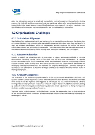 Migrating from webMethods to MuleSoft
Copyright © 2023 ProwessSoft. All rights reserved. 9
After the integration process is completed, compatibility testing is required. Comprehensive testing
ensures that MuleSoft and legacy systems integrate seamlessly, allowing for quick fixes to integration
issues. Modernizing legacy systems to meet MuleSoft's integration standards can reduce complexity over
time. Modernization improves system maintainability and streamlines future integrations.
4.2 Organizational Challenges
4.2.1 Stakeholder Alignment
Stakeholders from various departments and levels need to be involved in order to comprehend migration
concerns and goals. A clear communication plan should convey migration plans, objectives, and benefits to
align and support stakeholders. Migration management requires feedback mechanisms to address
stakeholder concerns and refine migration strategies. Comprehensive training and resources are critical as
they allow stakeholders to clearly understand migration, participate effectively, and gain support.
4.2.2 Resource Allocation
In order to support the migration project, it is necessary to conduct a thorough validation of resource
requirements, including staffing, financial concerns, and infrastructure requirements. A carefully
constructed resource plan that outlines roles, duties, and deadlines is essential for providing sufficient
support for every aspect of migration. Anticipating potential resource constraints or bottlenecks and
developing backup plans reduces risks and promotes the longevity of the project. Continued oversight of
resource use and optimization of allocation strategies contribute to increased efficiency over the course of
the migration project.
4.2.3 Change Management
The evaluation of the migration's potential effects on the organization's stakeholders, processes, and
systems is of the utmost importance. Across different communication channels, stakeholders should be
made aware of why the migration is taking place, its advantages, and any potential drawbacks. Effective
training and support programs are necessary to help staff adapt to the new MuleSoft environment. Setting
up feedback mechanisms to gather stakeholder input enables timely adjustments to change management
strategies based on evolving needs and concerns.
Technical teams, project managers, and stakeholders outside the organization have to deal with these
technical and organizational challenges. A smooth MuleSoft migration can be ensured by identifying and
resolving such barriers.
 