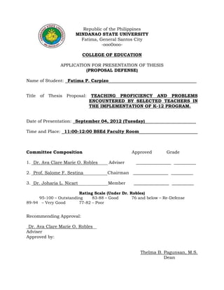 Republic of the Philippines
MINDANAO STATE UNIVERSITY
Fatima, General Santos City
-ooo0ooo-
COLLEGE OF EDUCATION
APPLICATION FOR PRESENTATION OF THESIS
(PROPOSAL DEFENSE)
Name of Student: _Fatima P. Carpizo____________________________________
Title of Thesis Proposal: TEACHING PROFICIENCY AND PROBLEMS
ENCOUNTERED BY SELECTED TEACHERS IN
THE IMPLEMENTATION OF K-12 PROGRAM.
Date of Presentation: _September 04, 2012 (Tuesday)_____________________
Time and Place: _11:00-12:00 BSEd Faculty Room________________________
Committee Composition Approved Grade
1. _Dr. Ava Clare Marie O. Robles_____ Adviser ________________ __________
2. _Prof. Salome F. Sestina____________Chairman ________________ __________
3. _Dr. Joharia L. Nicart_______________Member ________________ __________
Rating Scale (Under Dr. Robles)
95-100 – Outstanding 83-88 – Good 76 and below – Re-Defense
89-94 – Very Good 77-82 – Poor
Recommending Approval:
_Dr. Ava Clare Marie O. Robles__
Adviser
Approved by:
Thelma B. Pagunsan, M.S.
Dean
 